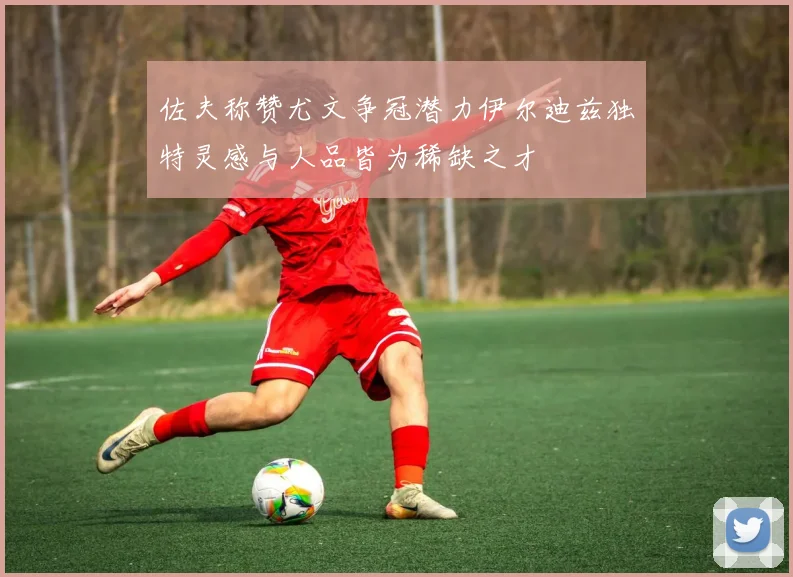 佐夫称赞尤文争冠潜力伊尔迪兹独特灵感与人品皆为稀缺之才