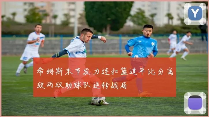 希姆斯末节发力连扣篮追平比分高效两双助球队逆转战局