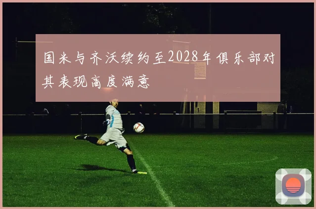 国米与齐沃续约至2028年俱乐部对其表现高度满意