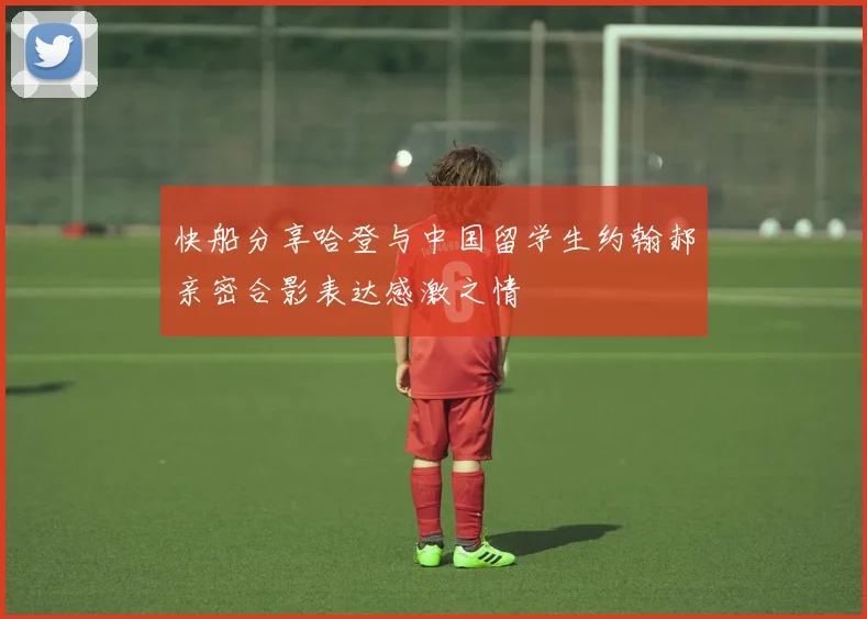快船分享哈登与中国留学生约翰郝亲密合影表达感激之情