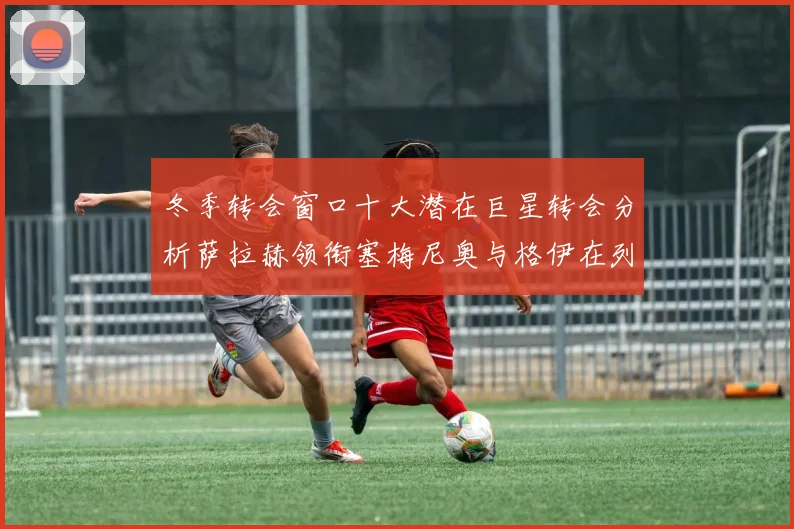 冬季转会窗口十大潜在巨星转会分析萨拉赫领衔塞梅尼奥与格伊在列