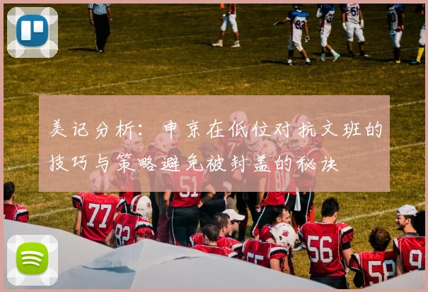 美记分析：申京在低位对抗文班的技巧与策略避免被封盖的秘诀
