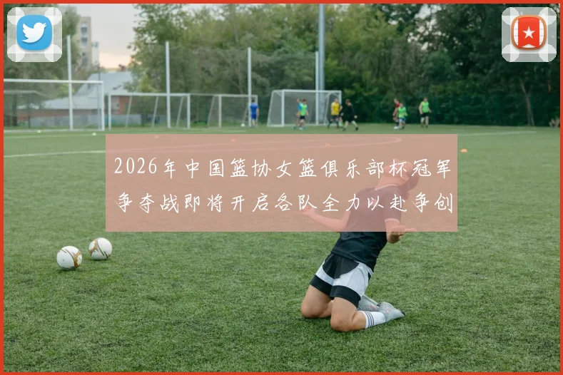 2026年中国篮协女篮俱乐部杯冠军争夺战即将开启各队全力以赴争创佳绩