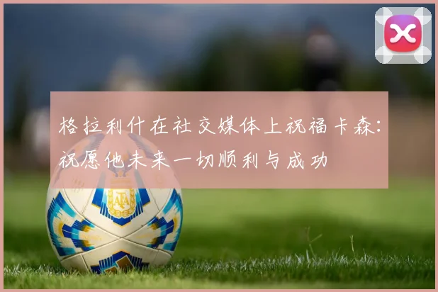 格拉利什在社交媒体上祝福卡森：祝愿他未来一切顺利与成功