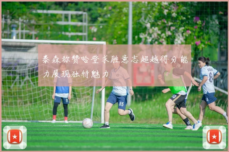 泰森称赞哈登求胜意志超越得分能力展现独特魅力