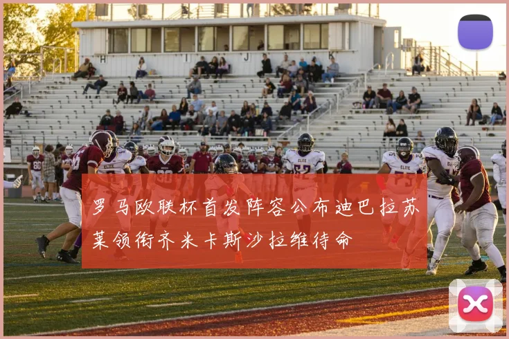 罗马欧联杯首发阵容公布迪巴拉苏莱领衔齐米卡斯沙拉维待命