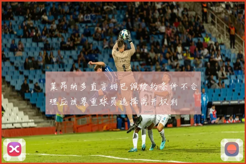 莱昂纳多直言姆巴佩续约条件不合理应该尊重球员选择离开权利