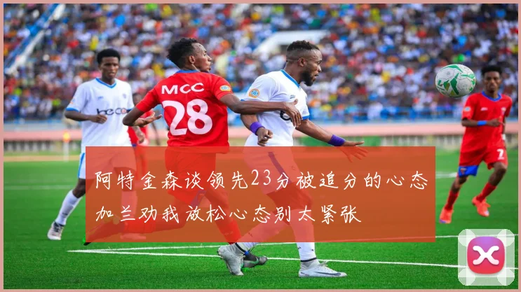 阿特金森谈领先23分被追分的心态加兰劝我放松心态别太紧张