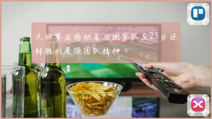 文班赛后感动落泪抱紧队友25分逆转胜利展现团队精神