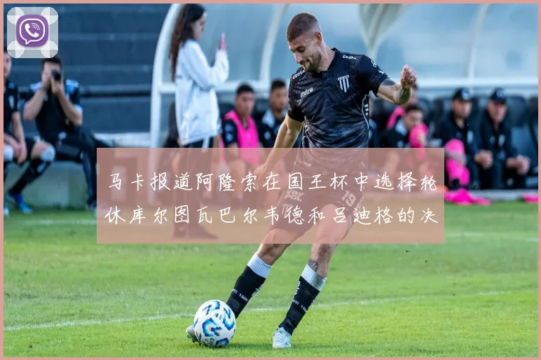 马卡报道阿隆索在国王杯中选择轮休库尔图瓦巴尔韦德和吕迪格的决定