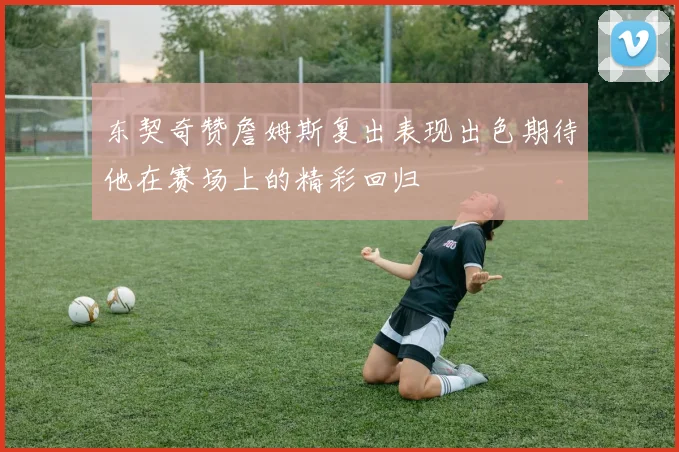 东契奇赞詹姆斯复出表现出色期待他在赛场上的精彩回归