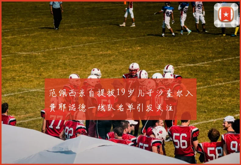 范佩西亲自提拔19岁儿子沙奎尔入费耶诺德一线队名单引发关注