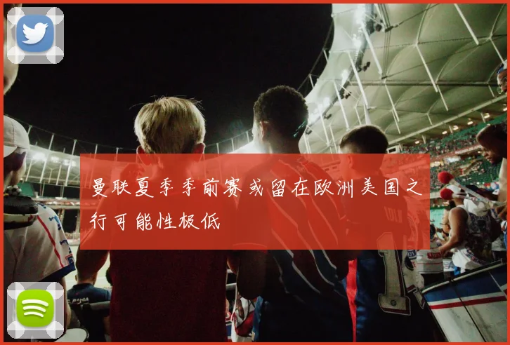 曼联夏季季前赛或留在欧洲美国之行可能性极低