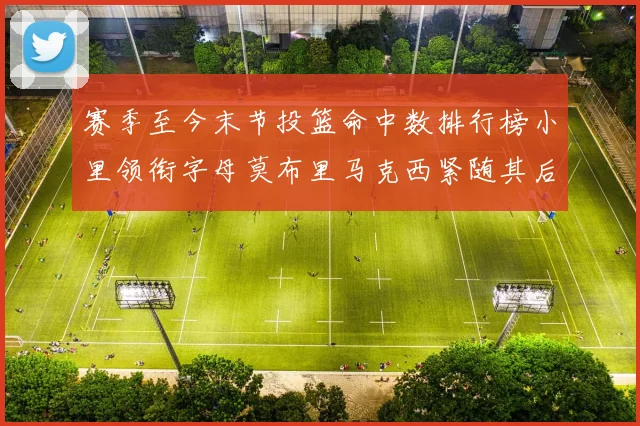 赛季至今末节投篮命中数排行榜小里领衔字母莫布里马克西紧随其后
