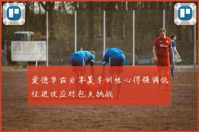 爱德华兹分享夏季训练心得强调低位进攻应对包夹挑战