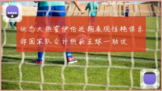 状态火热霍伊伦近期表现惊艳俱乐部国家队合计斩获五球一助攻