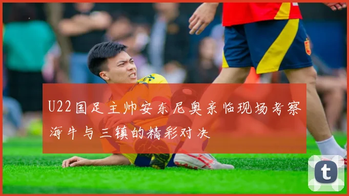 U22国足主帅安东尼奥亲临现场考察海牛与三镇的精彩对决