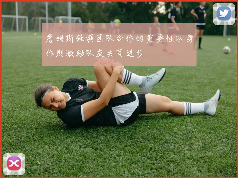 詹姆斯强调团队合作的重要性以身作则激励队友共同进步
