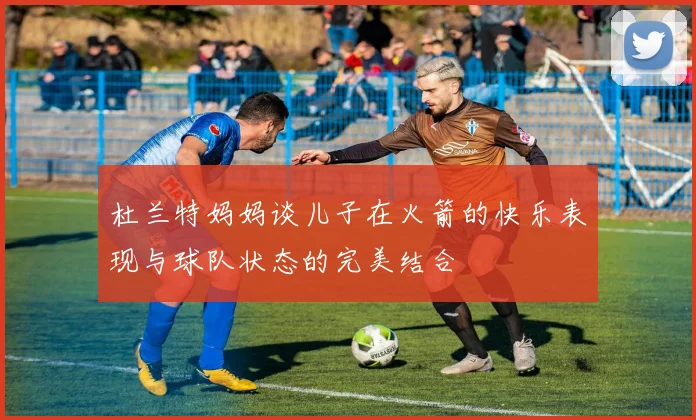 杜兰特妈妈谈儿子在火箭的快乐表现与球队状态的完美结合