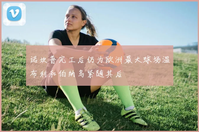 诺坎普完工后仍为欧洲最大球场温布利和伯纳乌紧随其后