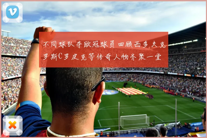 不同球队夺欧冠球员回顾西多夫克罗斯C罗皮克等传奇人物齐聚一堂