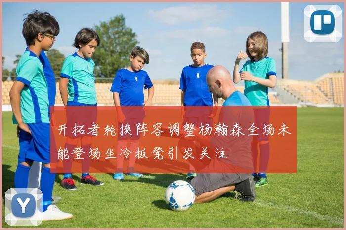 开拓者轮换阵容调整杨瀚森全场未能登场坐冷板凳引发关注