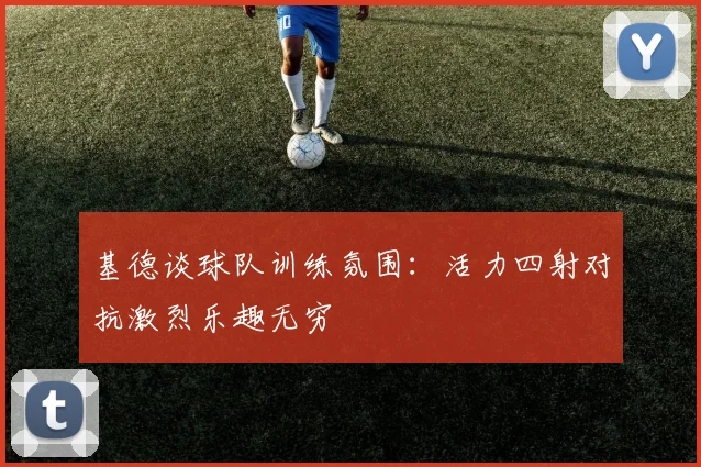 基德谈球队训练氛围：活力四射对抗激烈乐趣无穷