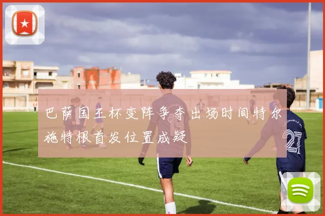 巴萨国王杯变阵争夺出场时间特尔施特根首发位置成疑