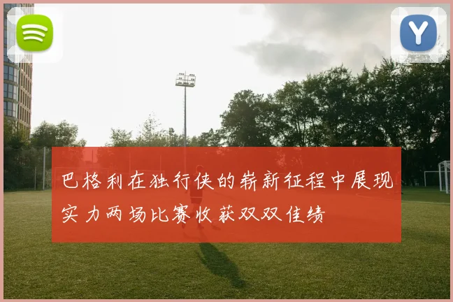 巴格利在独行侠的崭新征程中展现实力两场比赛收获双双佳绩