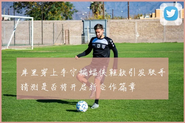 库里穿上李宁蝙蝠侠鞋款引发联手猜测是否将开启新合作篇章