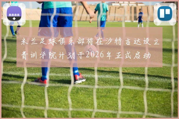 米兰足球俱乐部将在沙特吉达设立青训学院计划于2026年正式启动