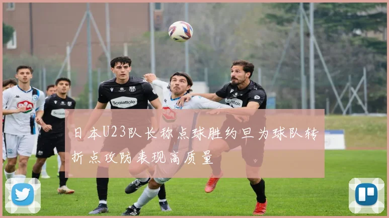 日本U23队长称点球胜约旦为球队转折点攻防表现高质量