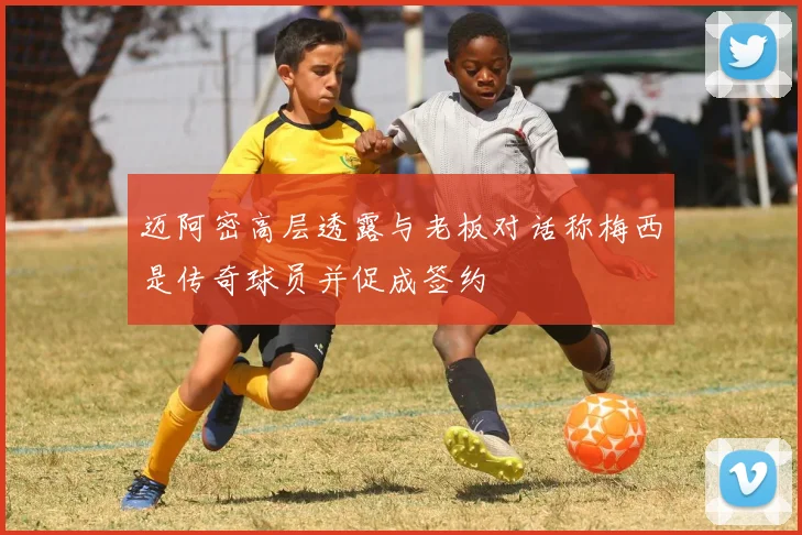 迈阿密高层透露与老板对话称梅西是传奇球员并促成签约