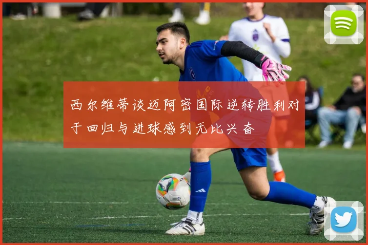 西尔维蒂谈迈阿密国际逆转胜利对于回归与进球感到无比兴奋