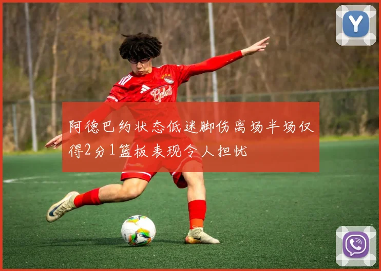 阿德巴约状态低迷脚伤离场半场仅得2分1篮板表现令人担忧