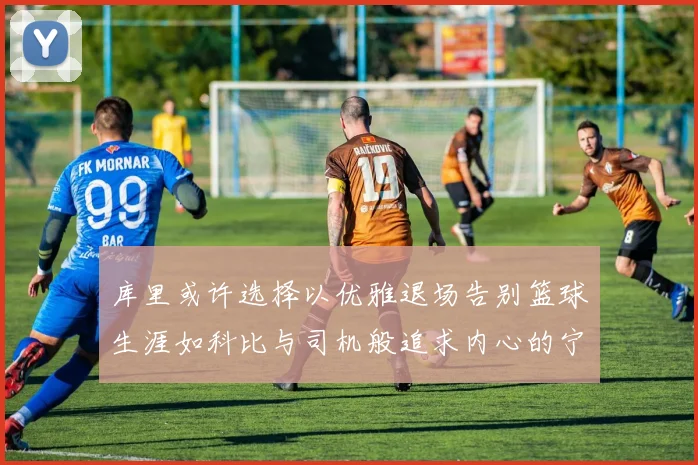 库里或许选择以优雅退场告别篮球生涯如科比与司机般追求内心的宁静